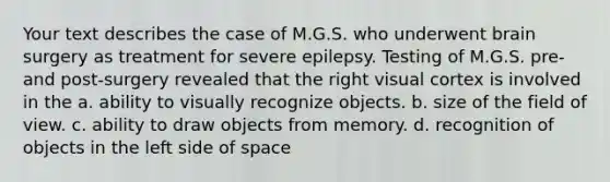 Your text describes the case of M.G.S. who underwent brain surgery as treatment for severe epilepsy. Testing of M.G.S. pre- and post-surgery revealed that the right visual cortex is involved in the a. ability to visually recognize objects. b. size of the field of view. c. ability to draw objects from memory. d. recognition of objects in the left side of space