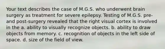 Your text describes the case of M.G.S. who underwent brain surgery as treatment for severe epilepsy. Testing of M.G.S. pre- and post-surgery revealed that the right visual cortex is involved in the a. ability to visually recognize objects. b. ability to draw objects from memory. c. recognition of objects in the left side of space. d. size of the field of view.