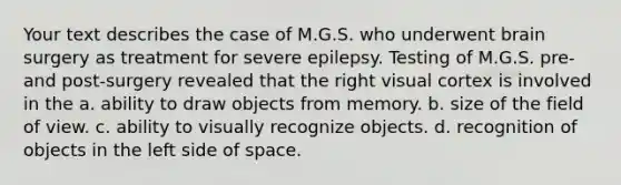 Your text describes the case of M.G.S. who underwent brain surgery as treatment for severe epilepsy. Testing of M.G.S. pre- and post-surgery revealed that the right visual cortex is involved in the a. ability to draw objects from memory. b. size of the field of view. c. ability to visually recognize objects. d. recognition of objects in the left side of space.