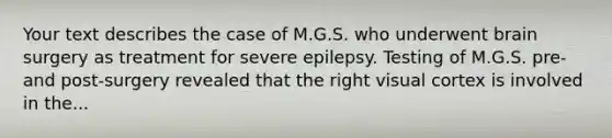 Your text describes the case of M.G.S. who underwent brain surgery as treatment for severe epilepsy. Testing of M.G.S. pre- and post-surgery revealed that the right visual cortex is involved in the...