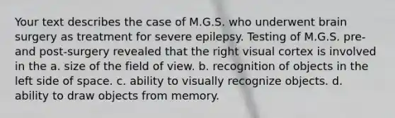 Your text describes the case of M.G.S. who underwent brain surgery as treatment for severe epilepsy. Testing of M.G.S. pre- and post-surgery revealed that the right visual cortex is involved in the a. size of the field of view. b. recognition of objects in the left side of space. c. ability to visually recognize objects. d. ability to draw objects from memory.