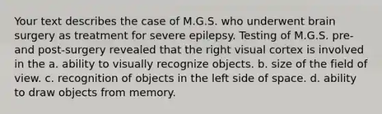 Your text describes the case of M.G.S. who underwent brain surgery as treatment for severe epilepsy. Testing of M.G.S. pre- and post-surgery revealed that the right visual cortex is involved in the a. ability to visually recognize objects. b. size of the field of view. c. recognition of objects in the left side of space. d. ability to draw objects from memory.