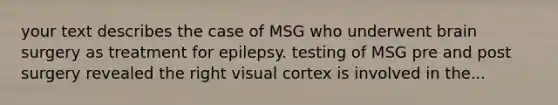 your text describes the case of MSG who underwent brain surgery as treatment for epilepsy. testing of MSG pre and post surgery revealed the right visual cortex is involved in the...