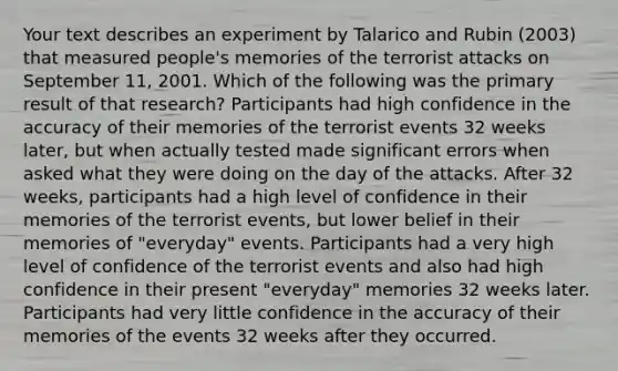 Your text describes an experiment by Talarico and Rubin (2003) that measured people's memories of the terrorist attacks on September 11, 2001. Which of the following was the primary result of that research? Participants had high confidence in the accuracy of their memories of the terrorist events 32 weeks later, but when actually tested made significant errors when asked what they were doing on the day of the attacks. After 32 weeks, participants had a high level of confidence in their memories of the terrorist events, but lower belief in their memories of "everyday" events. Participants had a very high level of confidence of the terrorist events and also had high confidence in their present "everyday" memories 32 weeks later. Participants had very little confidence in the accuracy of their memories of the events 32 weeks after they occurred.