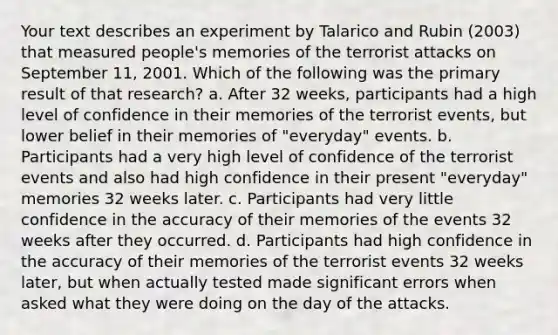 Your text describes an experiment by Talarico and Rubin (2003) that measured people's memories of the terrorist attacks on September 11, 2001. Which of the following was the primary result of that research? a. After 32 weeks, participants had a high level of confidence in their memories of the terrorist events, but lower belief in their memories of "everyday" events. b. Participants had a very high level of confidence of the terrorist events and also had high confidence in their present "everyday" memories 32 weeks later. c. Participants had very little confidence in the accuracy of their memories of the events 32 weeks after they occurred. d. Participants had high confidence in the accuracy of their memories of the terrorist events 32 weeks later, but when actually tested made significant errors when asked what they were doing on the day of the attacks.