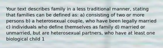 Your text describes family in a less traditional manner, stating that families can be defined as: a) consisting of two or more persons b) a heterosexual couple, who have been legally married c) individuals who define themselves as family d) married or unmarried, but are heterosexual partners, who have at least one biological child 1