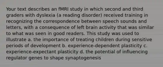 Your text describes an fMRI study in which second and third graders with dyslexia (a reading disorder) received training in recognizing the correspondence between speech sounds and letters, with a consequence of left brain activity that was similar to what was seen in good readers. This study was used to illustrate a. the importance of treating children during sensitive periods of development b. experience-dependent plasticity c. experience-expectant plasticity d. the potential of influencing regulator genes to shape synaptogenesis