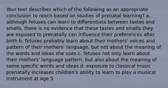 Your text describes which of the following as an appropriate conclusion to reach based on studies of prenatal learning? a. although fetuses can learn to differentiate between tastes and smells, there is no evidence that these tastes and smells they are exposed to prenatally can influence their preferences after birth b. fetuses probably learn about their mothers' voices and pattern of their mothers' language, but not about the meaning of the words and ideas she uses c. fetuses not only learn about their mothers' language pattern, but also about the meaning of some specific words and ideas d. exposure to classical music prenatally increases children's ability to learn to play a musical instrument at age 5