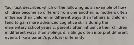 Your text describes which of the following as an example of how children become so different from one another: a. mothers often influence their children in different ways than fathers b. children tend to gain more advanced cognitive skills during the elementary school years c. parents often influence their children in different ways than siblings d. siblings often interpret different events (like a parent's job loss) differently