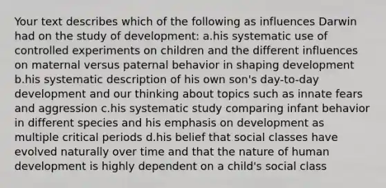 Your text describes which of the following as influences Darwin had on the study of development: a.his systematic use of controlled experiments on children and the different influences on maternal versus paternal behavior in shaping development b.his systematic description of his own son's day-to-day development and our thinking about topics such as innate fears and aggression c.his systematic study comparing infant behavior in different species and his emphasis on development as multiple critical periods d.his belief that social classes have evolved naturally over time and that the nature of human development is highly dependent on a child's social class