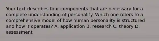 Your text describes four components that are necessary for a complete understanding of personality. Which one refers to a comprehensive model of how human personality is structured and how it operates? A. application B. research C. theory D. assessment