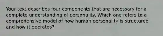 Your text describes four components that are necessary for a complete understanding of personality. Which one refers to a comprehensive model of how human personality is structured and how it operates?