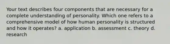 Your text describes four components that are necessary for a complete understanding of personality. Which one refers to a comprehensive model of how human personality is structured and how it operates? a. application b. assessment c. theory d. research