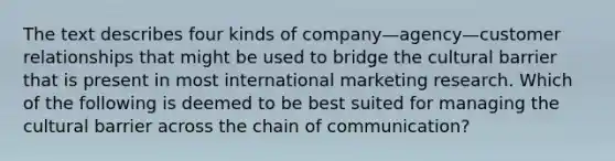 The text describes four kinds of company—agency—customer relationships that might be used to bridge the cultural barrier that is present in most international marketing research. Which of the following is deemed to be best suited for managing the cultural barrier across the chain of communication?