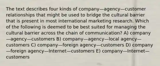 The text describes four kinds of company—agency—customer relationships that might be used to bridge the cultural barrier that is present in most international marketing research. Which of the following is deemed to be best suited for managing the cultural barrier across the chain of communication? A) company—agency—customers B) company—agency—local agency—customers C) company—foreign agency—customers D) company—foreign agency—Internet—customers E) company—Internet—customers