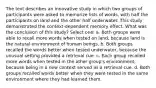 The text describes an innovative study in which two groups of participants were asked to memorize lists of words, with half the participants on land and the other half underwater. This study demonstrated the context-dependent memory effect. What was the conclusion of this study? Select one: a. Both groups were able to recall more words when tested on land, because land is the natural environment of human beings. b. Both groups recalled the words better when tested underwater, because the unusual setting provided a retrieval cue. c. Each group recalled more words when tested in the other group's environment, because being in a new context served as a retrieval cue. d. Both groups recalled words better when they were tested in the same environment where they had learned them.