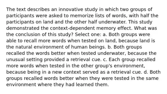 The text describes an innovative study in which two groups of participants were asked to memorize lists of words, with half the participants on land and the other half underwater. This study demonstrated the context-dependent memory effect. What was the conclusion of this study? Select one: a. Both groups were able to recall more words when tested on land, because land is the natural environment of human beings. b. Both groups recalled the words better when tested underwater, because the unusual setting provided a retrieval cue. c. Each group recalled more words when tested in the other group's environment, because being in a new context served as a retrieval cue. d. Both groups recalled words better when they were tested in the same environment where they had learned them.