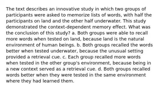 The text describes an innovative study in which two groups of participants were asked to memorize lists of words, with half the participants on land and the other half underwater. This study demonstrated the context-dependent memory effect. What was the conclusion of this study? a. Both groups were able to recall more words when tested on land, because land is the natural environment of human beings. b. Both groups recalled the words better when tested underwater, because the unusual setting provided a retrieval cue. c. Each group recalled more words when tested in the other group's environment, because being in a new context served as a retrieval cue. d. Both groups recalled words better when they were tested in the same environment where they had learned them.