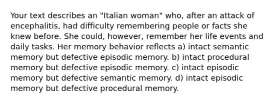 Your text describes an "Italian woman" who, after an attack of encephalitis, had difficulty remembering people or facts she knew before. She could, however, remember her life events and daily tasks. Her memory behavior reflects a) intact semantic memory but defective episodic memory. b) intact procedural memory but defective episodic memory. c) intact episodic memory but defective semantic memory. d) intact episodic memory but defective procedural memory.