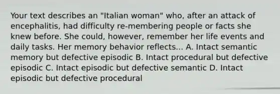 Your text describes an "Italian woman" who, after an attack of encephalitis, had difficulty re-membering people or facts she knew before. She could, however, remember her life events and daily tasks. Her memory behavior reflects... A. Intact semantic memory but defective episodic B. Intact procedural but defective episodic C. Intact episodic but defective semantic D. Intact episodic but defective procedural