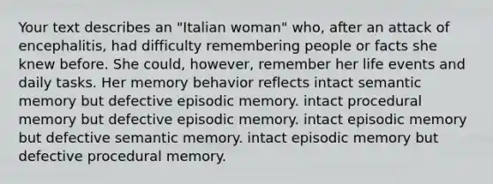 Your text describes an "Italian woman" who, after an attack of encephalitis, had difficulty remembering people or facts she knew before. She could, however, remember her life events and daily tasks. Her memory behavior reflects intact semantic memory but defective episodic memory. intact procedural memory but defective episodic memory. intact episodic memory but defective semantic memory. intact episodic memory but defective procedural memory.