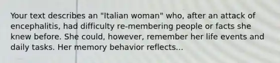 Your text describes an "Italian woman" who, after an attack of encephalitis, had difficulty re-membering people or facts she knew before. She could, however, remember her life events and daily tasks. Her memory behavior reflects...