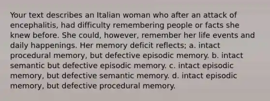 Your text describes an Italian woman who after an attack of encephalitis, had difficulty remembering people or facts she knew before. She could, however, remember her life events and daily happenings. Her memory deficit reflects; a. intact procedural memory, but defective episodic memory. b. intact semantic but defective episodic memory. c. intact episodic memory, but defective semantic memory. d. intact episodic memory, but defective procedural memory.