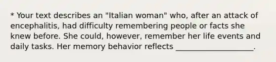 * Your text describes an "Italian woman" who, after an attack of encephalitis, had difficulty remembering people or facts she knew before. She could, however, remember her life events and daily tasks. Her memory behavior reflects ____________________.