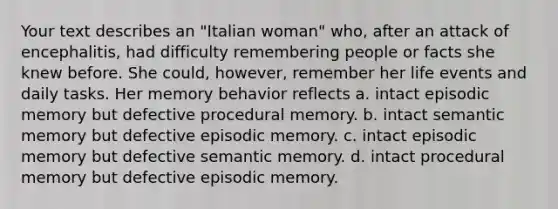 Your text describes an "Italian woman" who, after an attack of encephalitis, had difficulty remembering people or facts she knew before. She could, however, remember her life events and daily tasks. Her memory behavior reflects a. intact episodic memory but defective procedural memory. b. intact semantic memory but defective episodic memory. c. intact episodic memory but defective semantic memory. d. intact procedural memory but defective episodic memory.