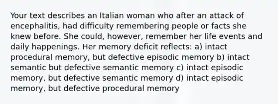 Your text describes an Italian woman who after an attack of encephalitis, had difficulty remembering people or facts she knew before. She could, however, remember her life events and daily happenings. Her memory deficit reflects: a) intact procedural memory, but defective episodic memory b) intact semantic but defective semantic memory c) intact episodic memory, but defective semantic memory d) intact episodic memory, but defective procedural memory