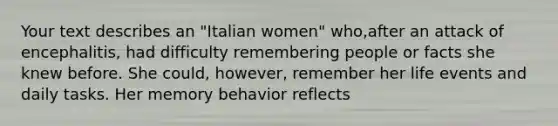 Your text describes an "Italian women" who,after an attack of encephalitis, had difficulty remembering people or facts she knew before. She could, however, remember her life events and daily tasks. Her memory behavior reflects