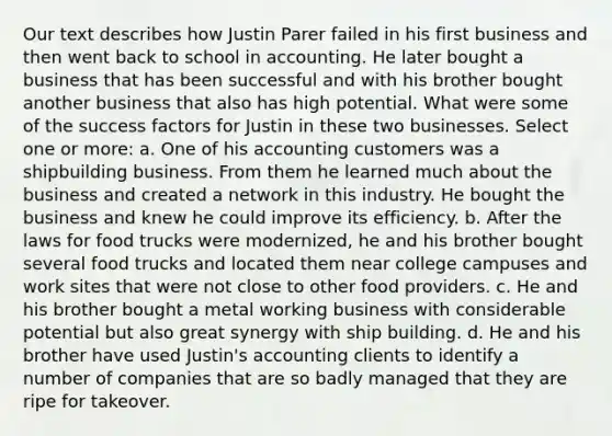 Our text describes how Justin Parer failed in his first business and then went back to school in accounting. He later bought a business that has been successful and with his brother bought another business that also has high potential. What were some of the success factors for Justin in these two businesses. Select one or more: a. One of his accounting customers was a shipbuilding business. From them he learned much about the business and created a network in this industry. He bought the business and knew he could improve its efficiency. b. After the laws for food trucks were modernized, he and his brother bought several food trucks and located them near college campuses and work sites that were not close to other food providers. c. He and his brother bought a metal working business with considerable potential but also great synergy with ship building. d. He and his brother have used Justin's accounting clients to identify a number of companies that are so badly managed that they are ripe for takeover.