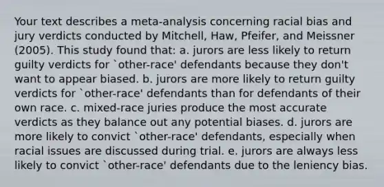 Your text describes a meta-analysis concerning racial bias and jury verdicts conducted by Mitchell, Haw, Pfeifer, and Meissner (2005). This study found that: a. jurors are less likely to return guilty verdicts for `other-race' defendants because they don't want to appear biased. b. jurors are more likely to return guilty verdicts for `other-race' defendants than for defendants of their own race. c. mixed-race juries produce the most accurate verdicts as they balance out any potential biases. d. jurors are more likely to convict `other-race' defendants, especially when racial issues are discussed during trial. e. jurors are always less likely to convict `other-race' defendants due to the leniency bias.