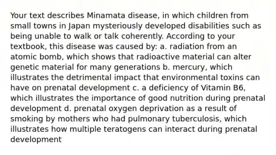 Your text describes Minamata disease, in which children from small towns in Japan mysteriously developed disabilities such as being unable to walk or talk coherently. According to your textbook, this disease was caused by: a. radiation from an atomic bomb, which shows that radioactive material can alter genetic material for many generations b. mercury, which illustrates the detrimental impact that environmental toxins can have on prenatal development c. a deficiency of Vitamin B6, which illustrates the importance of good nutrition during prenatal development d. prenatal oxygen deprivation as a result of smoking by mothers who had pulmonary tuberculosis, which illustrates how multiple teratogens can interact during prenatal development