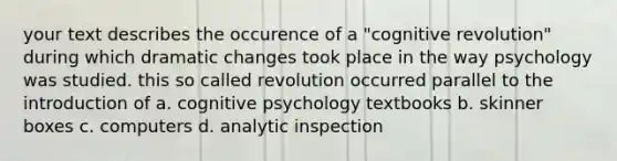 your text describes the occurence of a "cognitive revolution" during which dramatic changes took place in the way psychology was studied. this so called revolution occurred parallel to the introduction of a. cognitive psychology textbooks b. skinner boxes c. computers d. analytic inspection