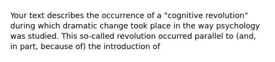 Your text describes the occurrence of a "cognitive revolution" during which dramatic change took place in the way psychology was studied. This so-called revolution occurred parallel to (and, in part, because of) the introduction of