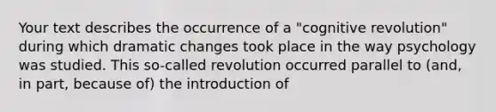 Your text describes the occurrence of a "cognitive revolution" during which dramatic changes took place in the way psychology was studied. This so-called revolution occurred parallel to (and, in part, because of) the introduction of