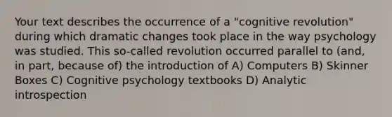 Your text describes the occurrence of a "cognitive revolution" during which dramatic changes took place in the way psychology was studied. This so-called revolution occurred parallel to (and, in part, because of) the introduction of A) Computers B) Skinner Boxes C) Cognitive psychology textbooks D) Analytic introspection