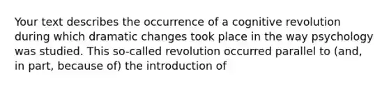 Your text describes the occurrence of a cognitive revolution during which dramatic changes took place in the way psychology was studied. This so-called revolution occurred parallel to (and, in part, because of) the introduction of