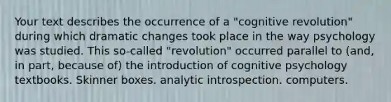 Your text describes the occurrence of a "cognitive revolution" during which dramatic changes took place in the way psychology was studied. This so-called "revolution" occurred parallel to (and, in part, because of) the introduction of cognitive psychology textbooks. Skinner boxes. analytic introspection. computers.