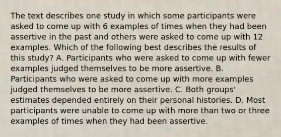 The text describes one study in which some participants were asked to come up with 6 examples of times when they had been assertive in the past and others were asked to come up with 12 examples. Which of the following best describes the results of this study? A. Participants who were asked to come up with fewer examples judged themselves to be more assertive. B. Participants who were asked to come up with more examples judged themselves to be more assertive. C. Both groups' estimates depended entirely on their personal histories. D. Most participants were unable to come up with more than two or three examples of times when they had been assertive.