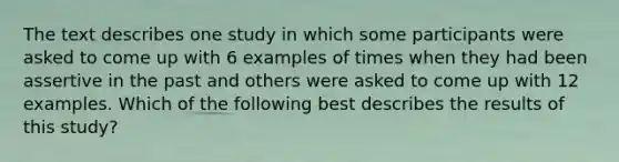 The text describes one study in which some participants were asked to come up with 6 examples of times when they had been assertive in the past and others were asked to come up with 12 examples. Which of the following best describes the results of this study?