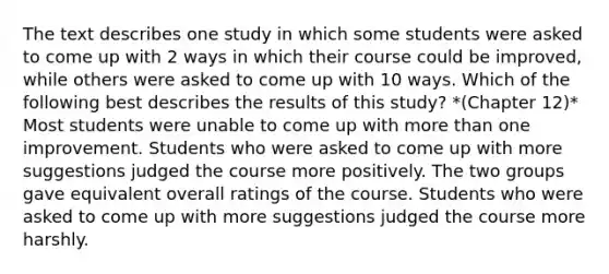 The text describes one study in which some students were asked to come up with 2 ways in which their course could be improved, while others were asked to come up with 10 ways. Which of the following best describes the results of this study? *(Chapter 12)* Most students were unable to come up with more than one improvement. Students who were asked to come up with more suggestions judged the course more positively. The two groups gave equivalent overall ratings of the course. Students who were asked to come up with more suggestions judged the course more harshly.