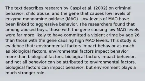 The text describes research by Caspi et al. (2002) on criminal behavior, child abuse, and the gene that causes low levels of enzyme monoamine oxidase (MAO). Low levels of MAO have been linked to aggressive behavior. The researchers found that among abused boys, those with the gene causing low MAO levels were far more likely to have committed a violent crime by age 26 than those with the gene causing high MAO levels. This study is evidence that: environmental factors impact behavior as much as biological factors. environmental factors impact behavior more than biological factors. biological factors impact behavior, and not all behavior can be attributed to environmental factors. biological factors can impact behavior, but environment plays a much stronger role.