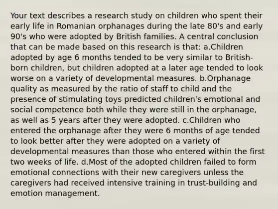 Your text describes a research study on children who spent their early life in Romanian orphanages during the late 80's and early 90's who were adopted by British families. A central conclusion that can be made based on this research is that: a.Children adopted by age 6 months tended to be very similar to British-born children, but children adopted at a later age tended to look worse on a variety of developmental measures. b.Orphanage quality as measured by the ratio of staff to child and the presence of stimulating toys predicted children's emotional and social competence both while they were still in the orphanage, as well as 5 years after they were adopted. c.Children who entered the orphanage after they were 6 months of age tended to look better after they were adopted on a variety of developmental measures than those who entered within the first two weeks of life. d.Most of the adopted children failed to form emotional connections with their new caregivers unless the caregivers had received intensive training in trust-building and emotion management.