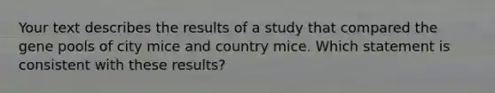 Your text describes the results of a study that compared the gene pools of city mice and country mice. Which statement is consistent with these results?