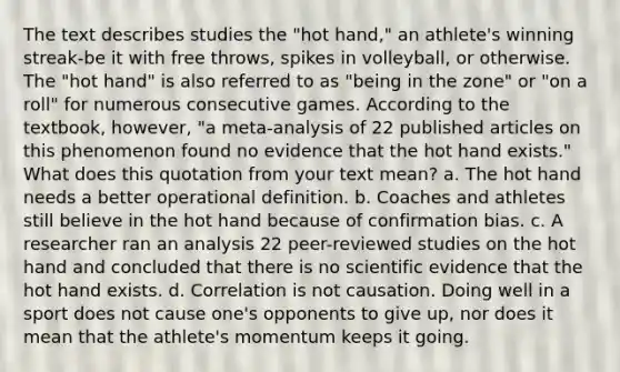 The text describes studies the "hot hand," an athlete's winning streak-be it with free throws, spikes in volleyball, or otherwise. The "hot hand" is also referred to as "being in the zone" or "on a roll" for numerous consecutive games. According to the textbook, however, "a meta-analysis of 22 published articles on this phenomenon found no evidence that the hot hand exists." What does this quotation from your text mean? a. The hot hand needs a better operational definition. b. Coaches and athletes still believe in the hot hand because of confirmation bias. c. A researcher ran an analysis 22 peer-reviewed studies on the hot hand and concluded that there is no scientific evidence that the hot hand exists. d. Correlation is not causation. Doing well in a sport does not cause one's opponents to give up, nor does it mean that the athlete's momentum keeps it going.