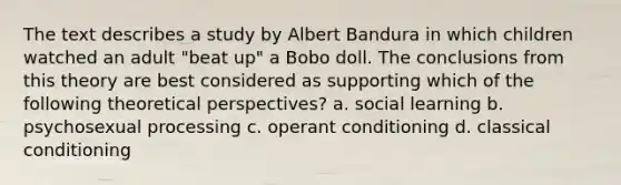 The text describes a study by Albert Bandura in which children watched an adult "beat up" a Bobo doll. The conclusions from this theory are best considered as supporting which of the following theoretical perspectives? a. social learning b. psychosexual processing c. operant conditioning d. classical conditioning