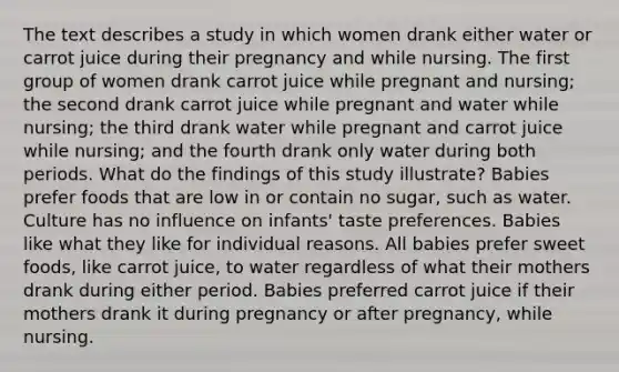 The text describes a study in which women drank either water or carrot juice during their pregnancy and while nursing. The first group of women drank carrot juice while pregnant and nursing; the second drank carrot juice while pregnant and water while nursing; the third drank water while pregnant and carrot juice while nursing; and the fourth drank only water during both periods. What do the findings of this study illustrate? Babies prefer foods that are low in or contain no sugar, such as water. Culture has no influence on infants' taste preferences. Babies like what they like for individual reasons. All babies prefer sweet foods, like carrot juice, to water regardless of what their mothers drank during either period. Babies preferred carrot juice if their mothers drank it during pregnancy or after pregnancy, while nursing.