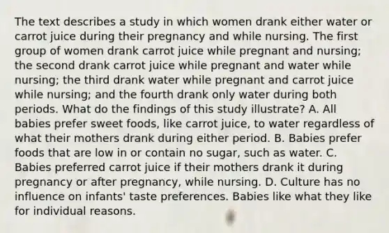 The text describes a study in which women drank either water or carrot juice during their pregnancy and while nursing. The first group of women drank carrot juice while pregnant and nursing; the second drank carrot juice while pregnant and water while nursing; the third drank water while pregnant and carrot juice while nursing; and the fourth drank only water during both periods. What do the findings of this study illustrate? A. All babies prefer sweet foods, like carrot juice, to water regardless of what their mothers drank during either period. B. Babies prefer foods that are low in or contain no sugar, such as water. C. Babies preferred carrot juice if their mothers drank it during pregnancy or after pregnancy, while nursing. D. Culture has no influence on infants' taste preferences. Babies like what they like for individual reasons.